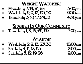 Text Box: Weight Watchers Mon. July 7, 14, 21, 28                               5:00pmWed. July 2, 9, 16, 23, 30                      9:30amThur. July 3, 10, 17, 24, 31                       4:30pmSpanish In Our CommunityTues. July 1, 8, 15, 22, 29                          7:00pmAlanonWed. July 2, 9, 16, 23, 30                     10:00amFri. July 4, 11, 18, 25                                     8:00pmSat. July 5, 12, 19, 26                                  9:00am